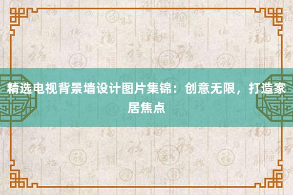 精选电视背景墙设计图片集锦：创意无限，打造家居焦点